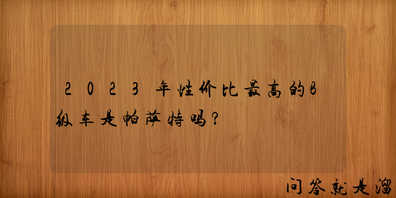 2023年性价比最高的B级车是帕萨特吗？