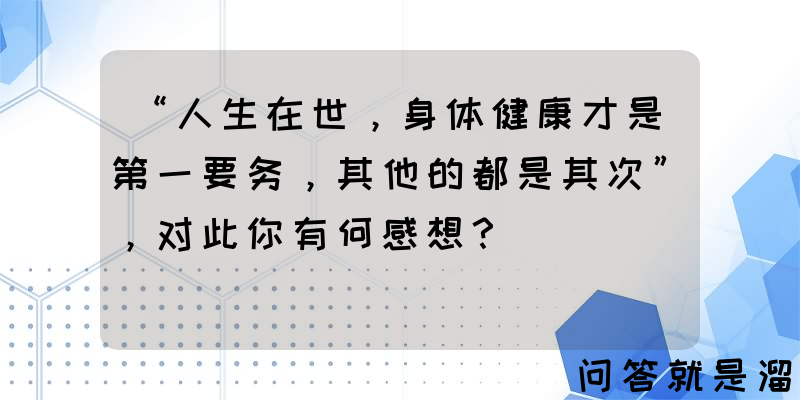 “人生在世，身体健康才是第一要务，其他的都是其次”，对此你有何感想？