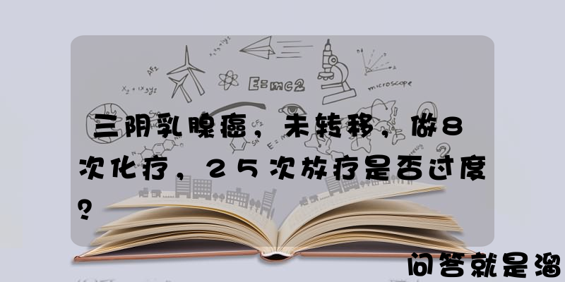 三阴乳腺癌，未转移，做8次化疗，25次放疗是否过度？