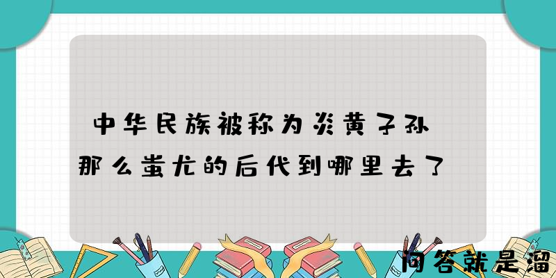 中华民族被称为炎黄子孙，那么蚩尤的后代到哪里去了？