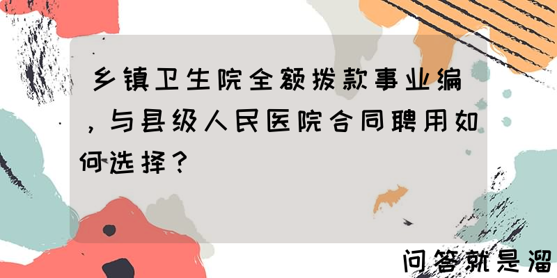 乡镇卫生院全额拨款事业编，与县级人民医院合同聘用如何选择？