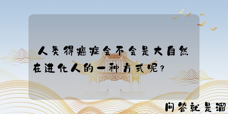 人类得癌症会不会是大自然在进化人的一种方式呢？