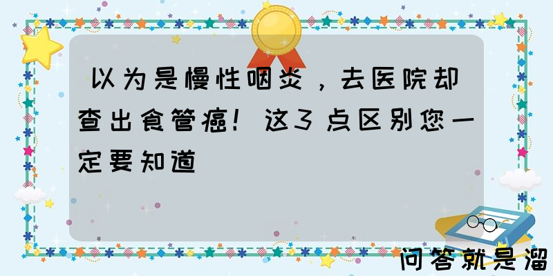 以为是慢性咽炎，去医院却查出食管癌！这3点区别您一定要知道