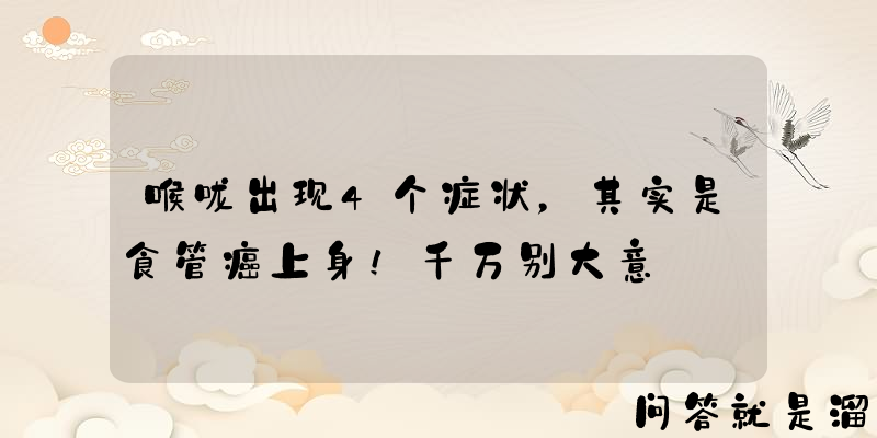 喉咙出现4个症状，其实是食管癌上身！千万别大意