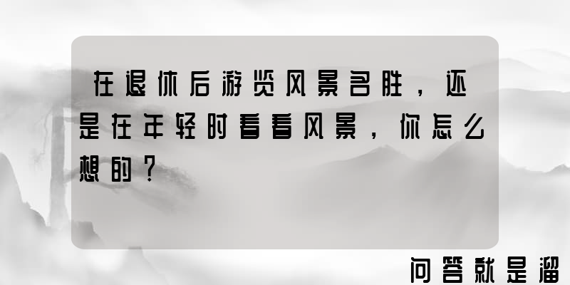 在退休后游览风景名胜，还是在年轻时看看风景，你怎么想的？