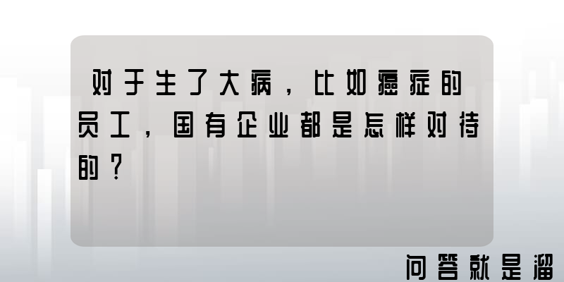 对于生了大病，比如癌症的员工，国有企业都是怎样对待的？