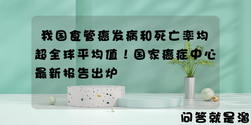 我国食管癌发病和死亡率均超全球平均值！国家癌症中心最新报告出炉