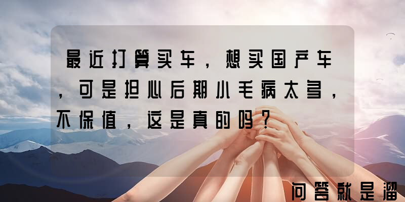 最近打算买车，想买国产车，可是担心后期小毛病太多，不保值，这是真的吗？