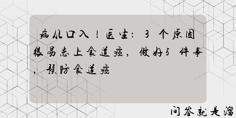 病从口入！医生：3个原因很易患上食道癌，做好5件事，预防食道癌