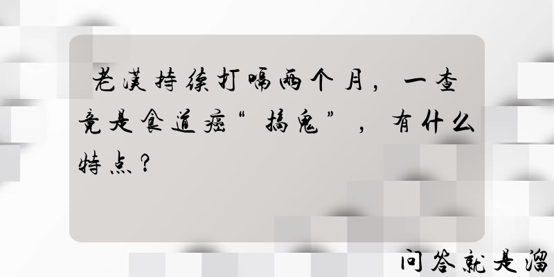 老汉持续打嗝两个月，一查竟是食道癌“搞鬼”，有什么特点？