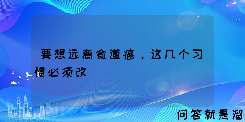 要想远离食道癌，这几个习惯必须改