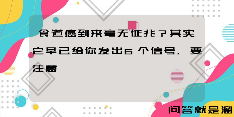 食道癌到来毫无征兆？其实它早已给你发出6个信号，要注意